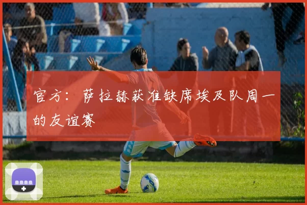 官方：萨拉赫获准缺席埃及队周一的友谊赛