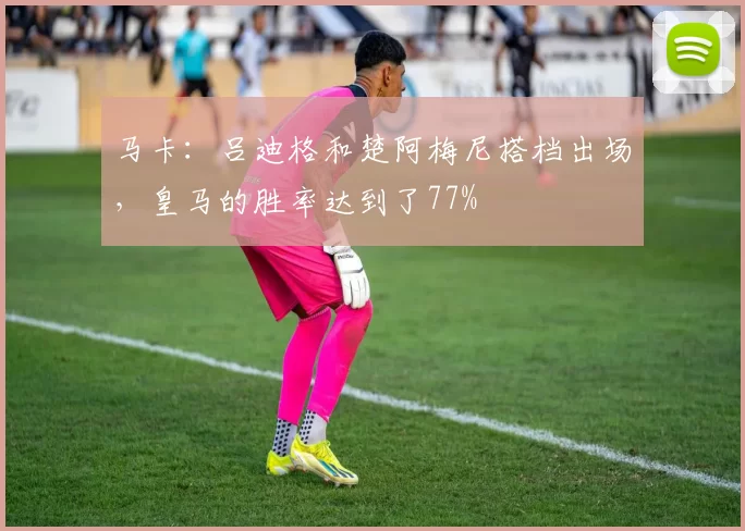 马卡：吕迪格和楚阿梅尼搭档出场，皇马的胜率达到了77%