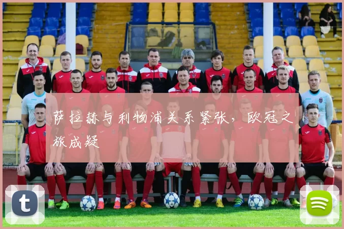 萨拉赫与利物浦关系紧张，欧冠之旅成疑