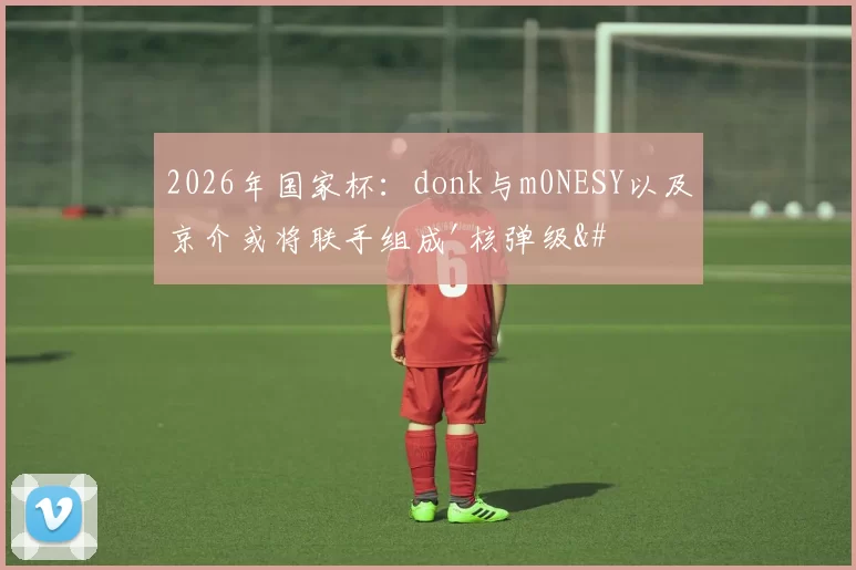 2026年国家杯：donk与m0NESY以及京介或将联手组成'核弹级'火力队伍