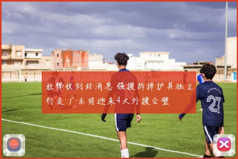 杜锋收到好消息 强援拆掉护具独立行走 广东将迎来4大外援合璧