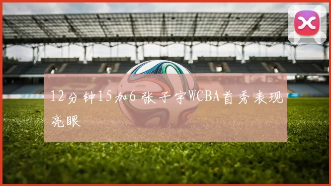 12分钟15加6 张子宇WCBA首秀表现亮眼