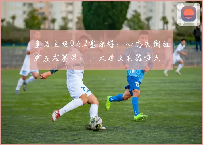 皇马主场0比2塞尔塔，心态失衡红牌左右赛果，三大进攻利器哑火