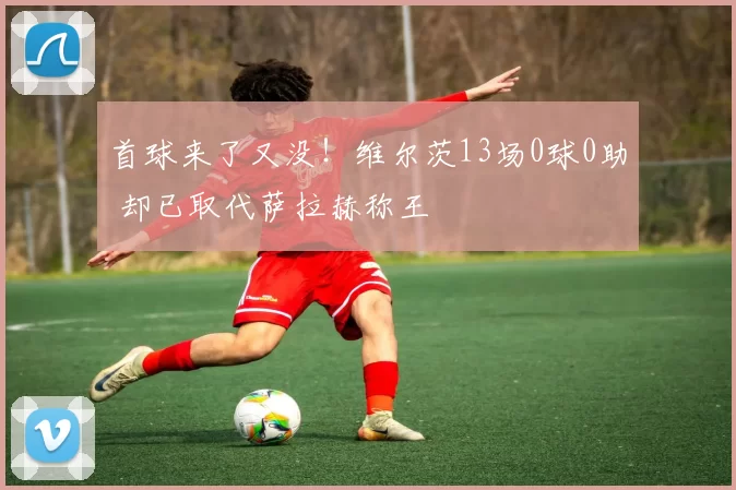 首球来了又没！维尔茨13场0球0助 却已取代萨拉赫称王