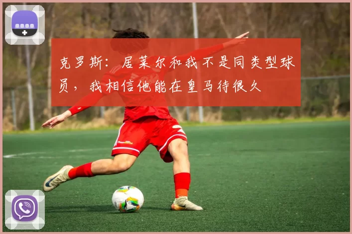 克罗斯：居莱尔和我不是同类型球员，我相信他能在皇马待很久