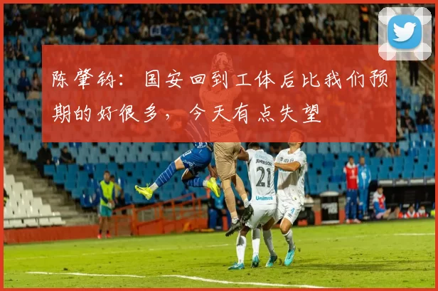 陈肇钧：国安回到工体后比我们预期的好很多，今天有点失望