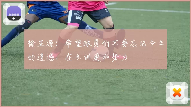 徐正源：希望球员们不要忘记今年的遗憾，在冬训更加努力