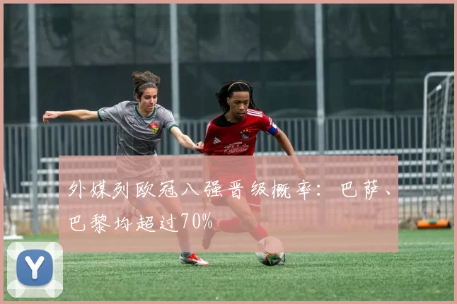 外媒列欧冠八强晋级概率：巴萨、巴黎均超过70%