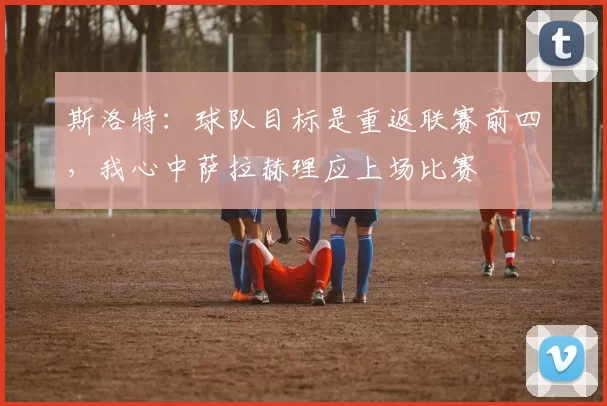 斯洛特：球队目标是重返联赛前四，我心中萨拉赫理应上场比赛