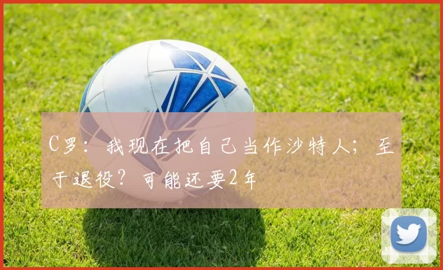 C罗：我现在把自己当作沙特人；至于退役？可能还要2年