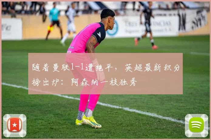 随着曼联1-1遭绝平，英超最新积分榜出炉：阿森纳一枝独秀