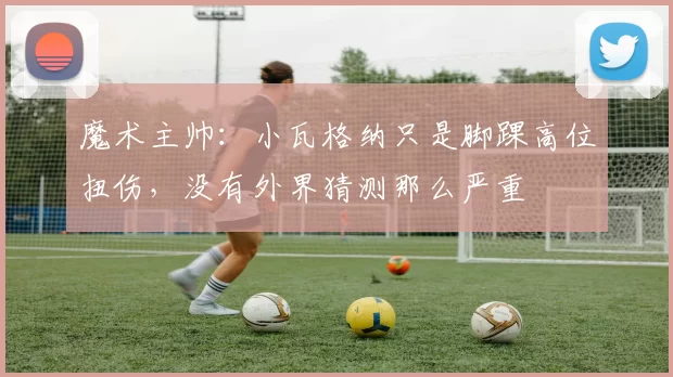 魔术主帅：小瓦格纳只是脚踝高位扭伤，没有外界猜测那么严重