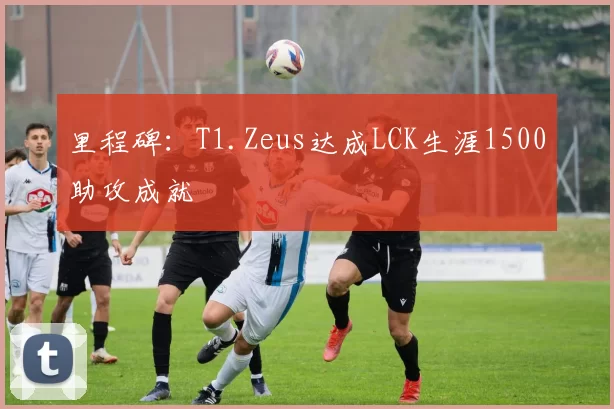 里程碑：T1.Zeus达成LCK生涯1500助攻成就