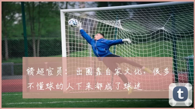 赣超官员：出圈靠自家文化，很多不懂球的人下来都成了球迷