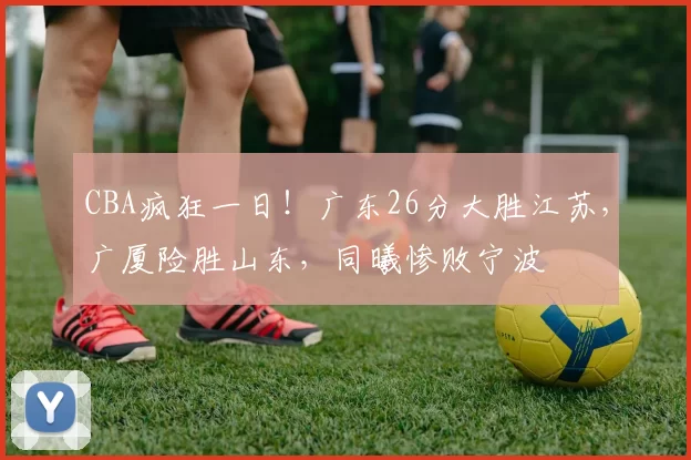 CBA疯狂一日！广东26分大胜江苏，广厦险胜山东，同曦惨败宁波