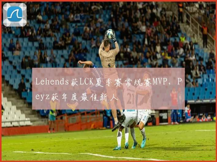 Lehends获LCK夏季赛常规赛MVP，Peyz获年度最佳新人