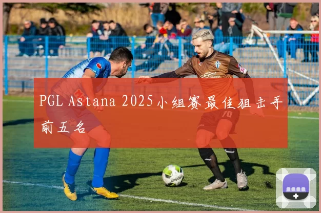 PGL Astana 2025小组赛最佳狙击手前五名