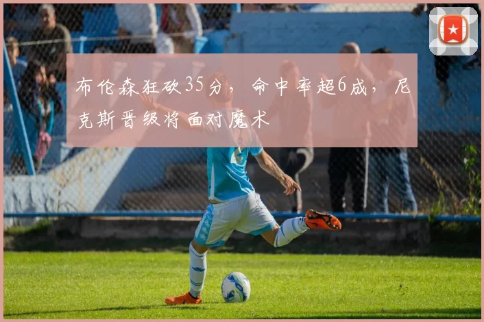 布伦森狂砍35分，命中率超6成，尼克斯晋级将面对魔术