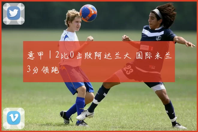 意甲｜2比0击败阿达兰大 国际米兰3分领跑