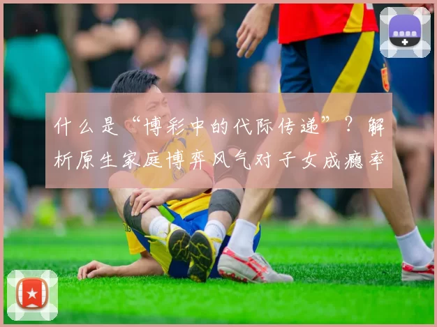 什么是“博彩中的代际传递”？解析原生家庭博弈风气对子女成瘾率的影响。（从原生家庭到子女：博彩行为的代际传递与成瘾风险）