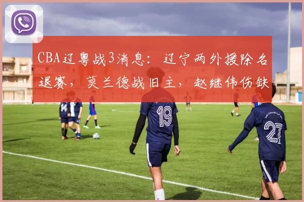 CBA辽粤战3消息：辽宁两外援除名退赛，莫兰德战旧主，赵继伟伤缺