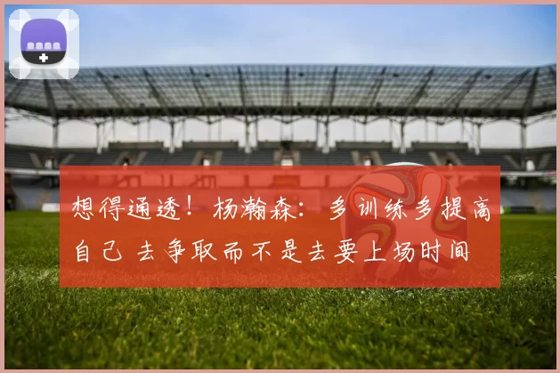 想得通透！杨瀚森：多训练多提高自己 去争取而不是去要上场时间