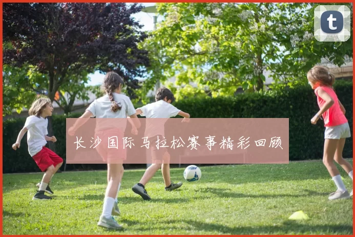 长沙国际马拉松赛事精彩回顾