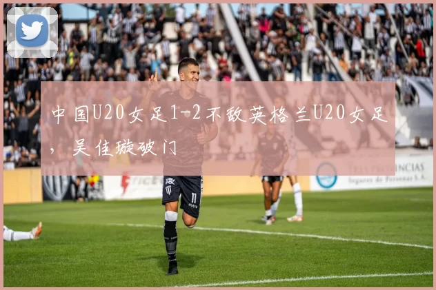 中国U20女足1-2不敌英格兰U20女足，吴佳璇破门