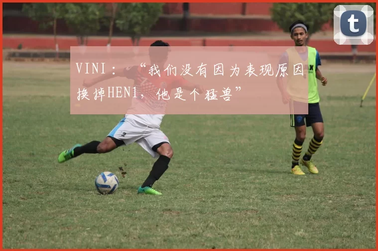 VINI ： “我们没有因为表现原因换掉HEN1，他是个猛兽”