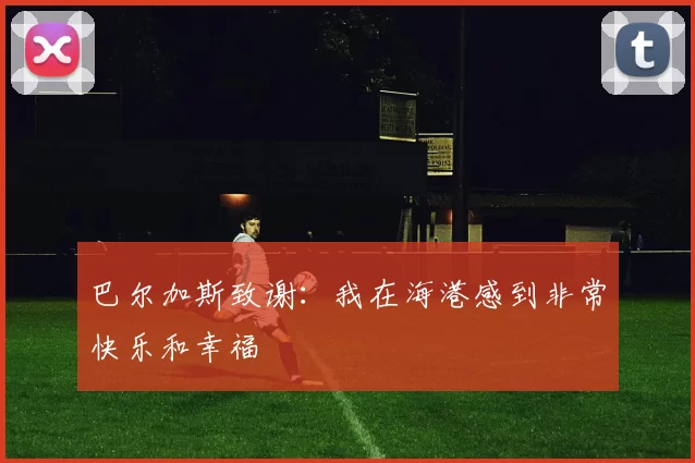 巴尔加斯致谢：我在海港感到非常快乐和幸福