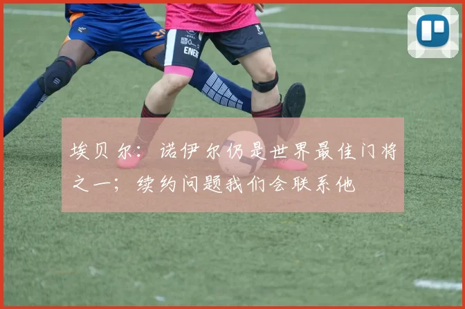 埃贝尔：诺伊尔仍是世界最佳门将之一；续约问题我们会联系他