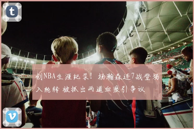 创NBA生涯纪录！杨瀚森连7战登场入轮转 被抓出两道血痕引争议