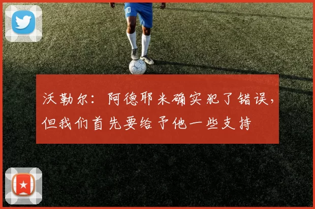 沃勒尔：阿德耶米确实犯了错误，但我们首先要给予他一些支持