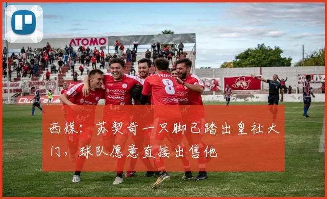 西媒：苏契奇一只脚已踏出皇社大门，球队愿意直接出售他