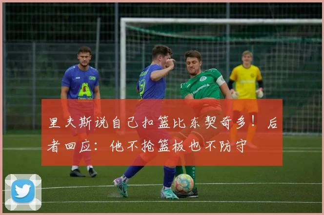 里夫斯说自己扣篮比东契奇多！后者回应：他不抢篮板也不防守