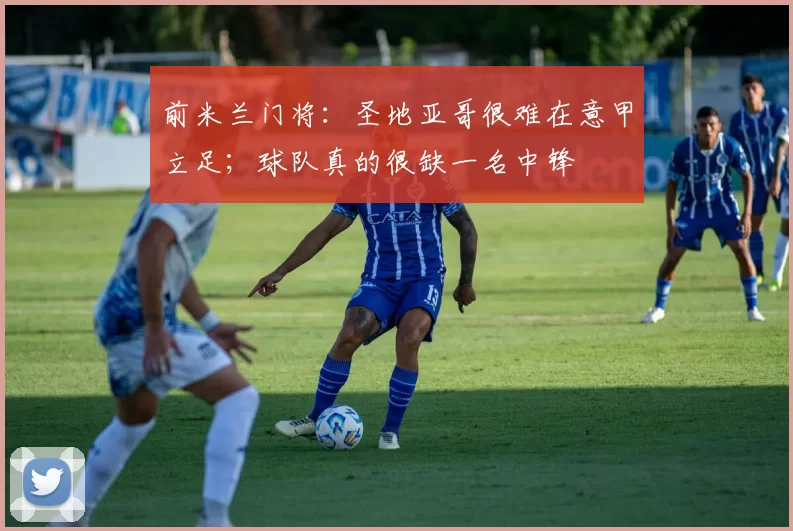 前米兰门将：圣地亚哥很难在意甲立足；球队真的很缺一名中锋