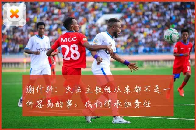 谢什科：失去主教练从来都不是一件容易的事，我们得承担责任