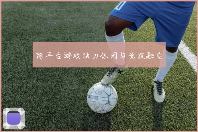 跨平台游戏助力休闲与竞技融合