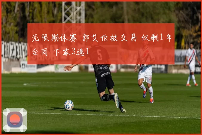 无限期休赛 郭艾伦被交易 仅剩1年合同 下家3选1